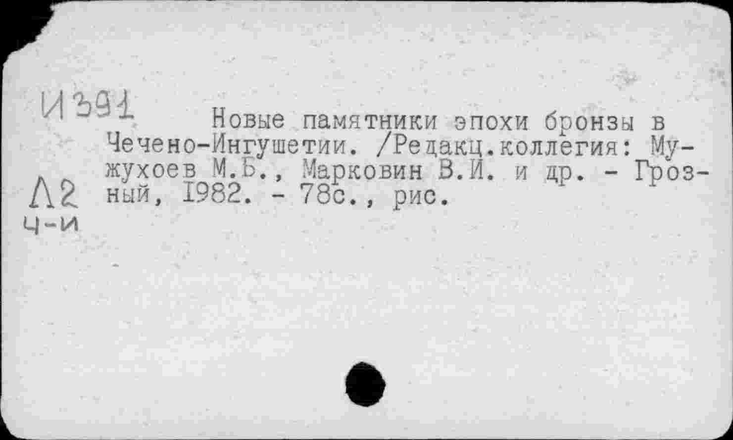 ﻿■/, -■>•-	Новые памятники эпохи бронзы в
Чечено-Ингушетии. /Редакц.коллегия: Му-. Л жухоев М.Б., Марковин З.И. и др. - Гроз-Лё ный, 1982. - 78с., рис.
Ч-и